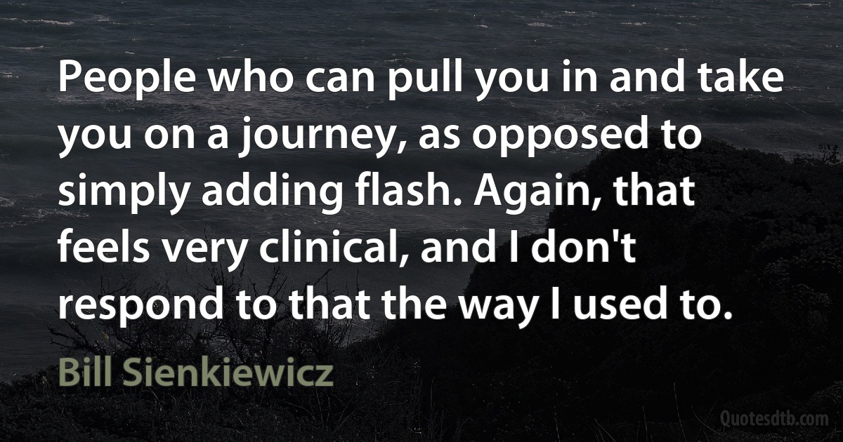 People who can pull you in and take you on a journey, as opposed to simply adding flash. Again, that feels very clinical, and I don't respond to that the way I used to. (Bill Sienkiewicz)