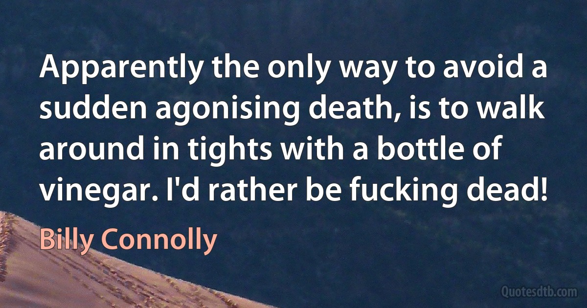 Apparently the only way to avoid a sudden agonising death, is to walk around in tights with a bottle of vinegar. I'd rather be fucking dead! (Billy Connolly)