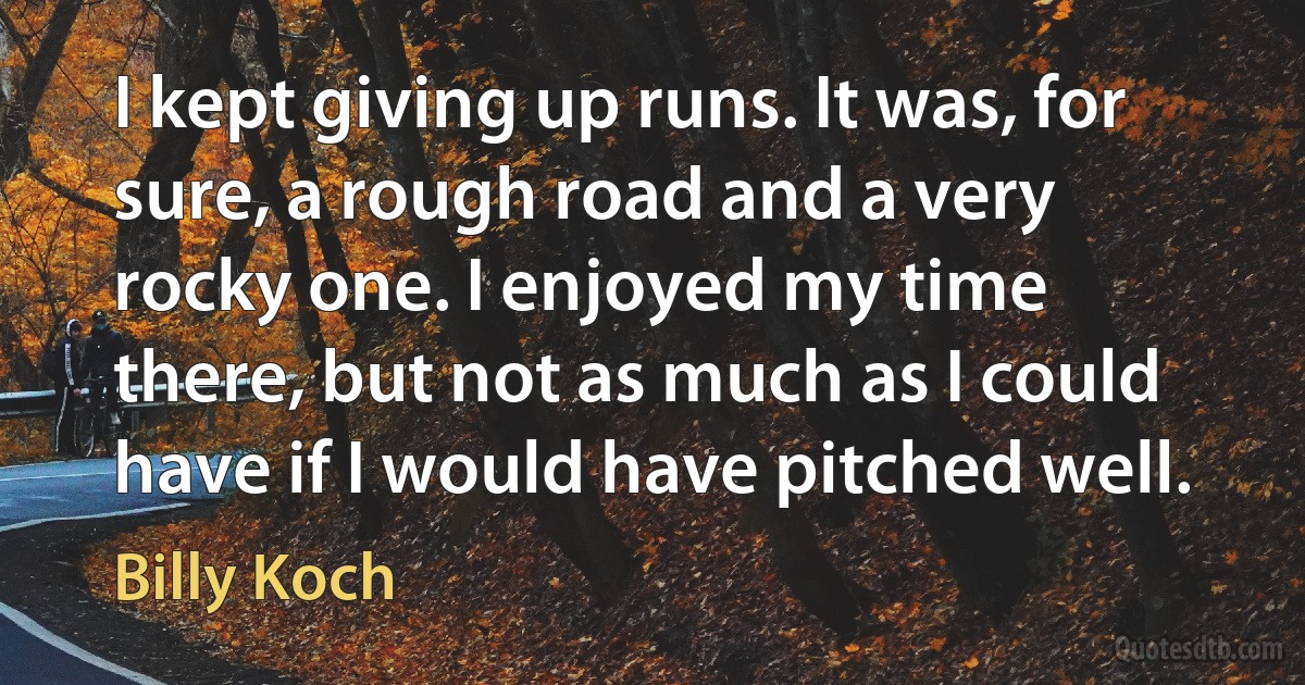 I kept giving up runs. It was, for sure, a rough road and a very rocky one. I enjoyed my time there, but not as much as I could have if I would have pitched well. (Billy Koch)