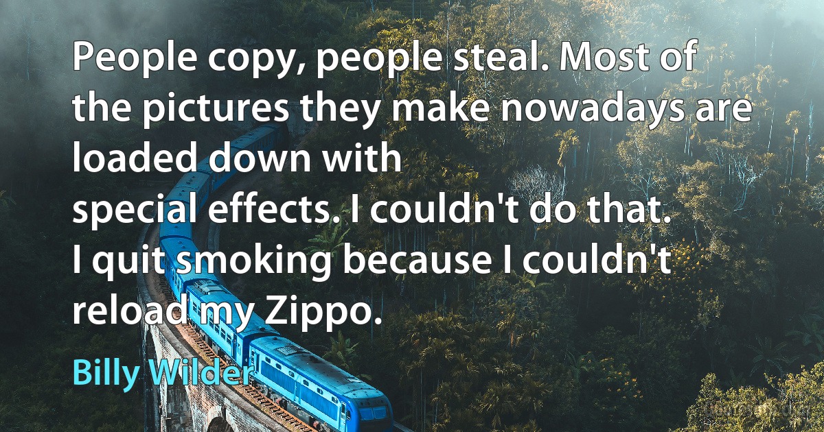 People copy, people steal. Most of the pictures they make nowadays are loaded down with
special effects. I couldn't do that. I quit smoking because I couldn't reload my Zippo. (Billy Wilder)