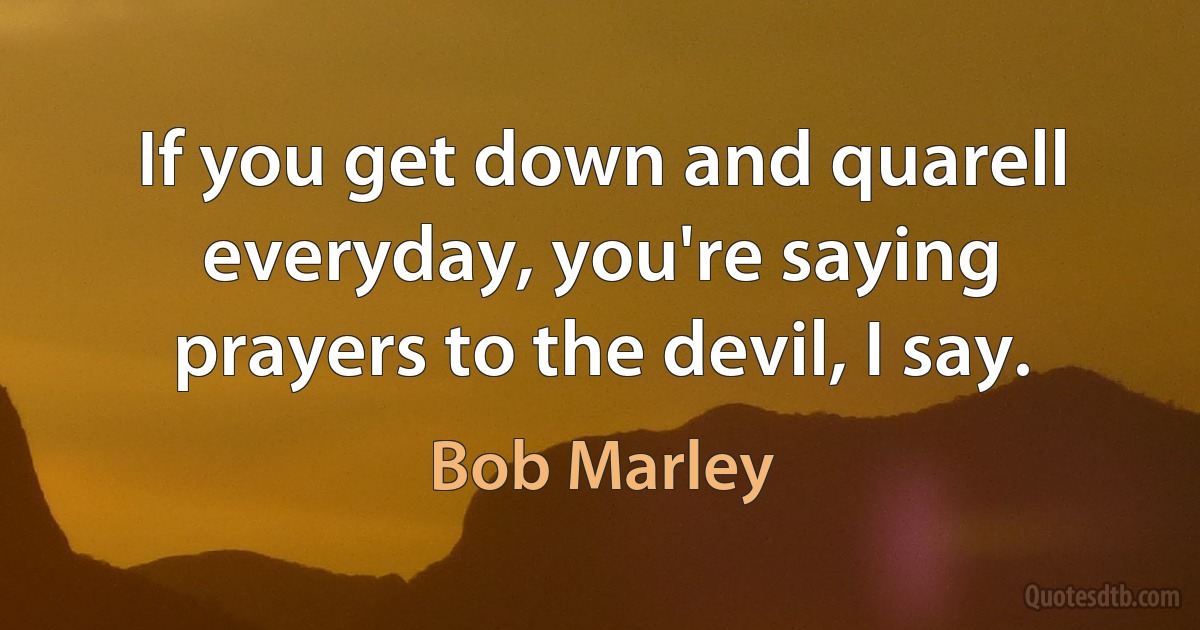 If you get down and quarell everyday, you're saying prayers to the devil, I say. (Bob Marley)