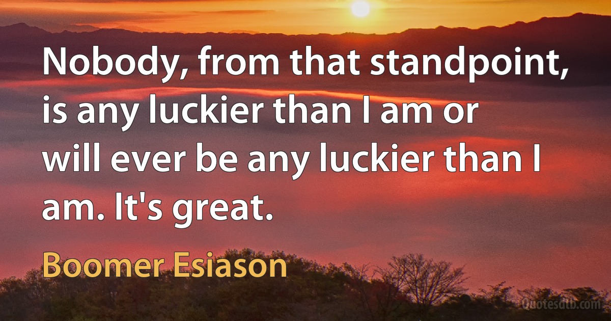 Nobody, from that standpoint, is any luckier than I am or will ever be any luckier than I am. It's great. (Boomer Esiason)