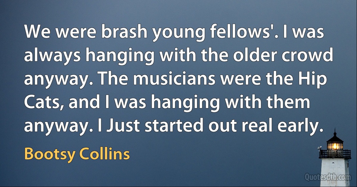 We were brash young fellows'. I was always hanging with the older crowd anyway. The musicians were the Hip Cats, and I was hanging with them anyway. I Just started out real early. (Bootsy Collins)