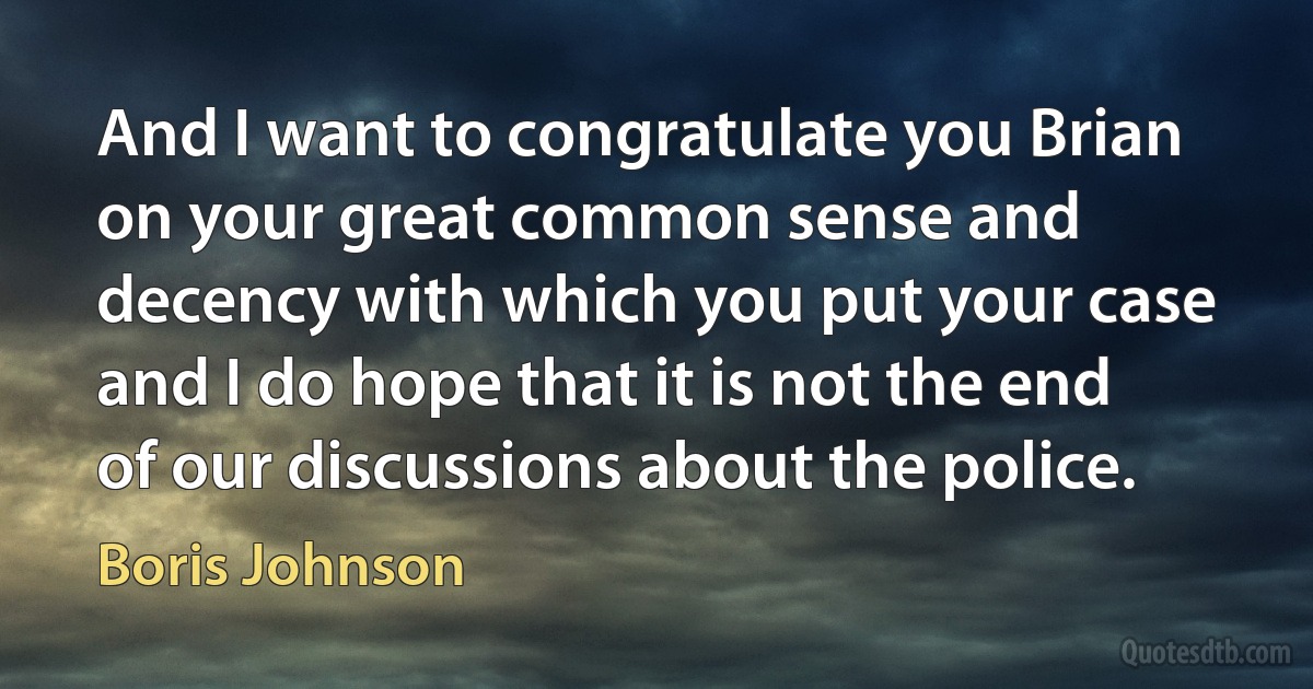 And I want to congratulate you Brian on your great common sense and decency with which you put your case and I do hope that it is not the end of our discussions about the police. (Boris Johnson)