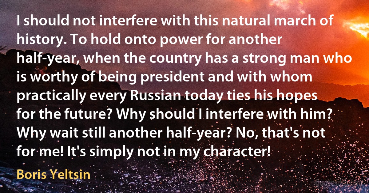 I should not interfere with this natural march of history. To hold onto power for another half-year, when the country has a strong man who is worthy of being president and with whom practically every Russian today ties his hopes for the future? Why should I interfere with him? Why wait still another half-year? No, that's not for me! It's simply not in my character! (Boris Yeltsin)