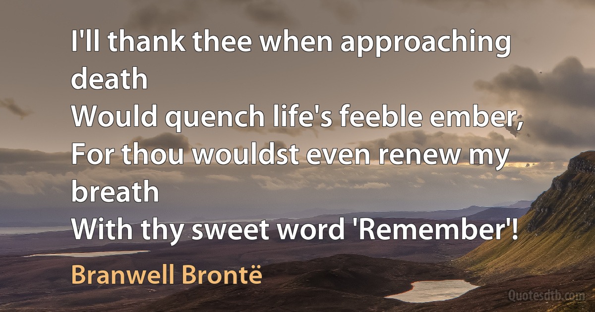 I'll thank thee when approaching death
Would quench life's feeble ember,
For thou wouldst even renew my breath
With thy sweet word 'Remember'! (Branwell Brontë)