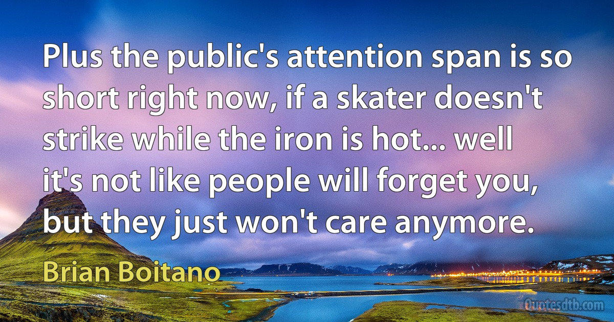 Plus the public's attention span is so short right now, if a skater doesn't strike while the iron is hot... well it's not like people will forget you, but they just won't care anymore. (Brian Boitano)