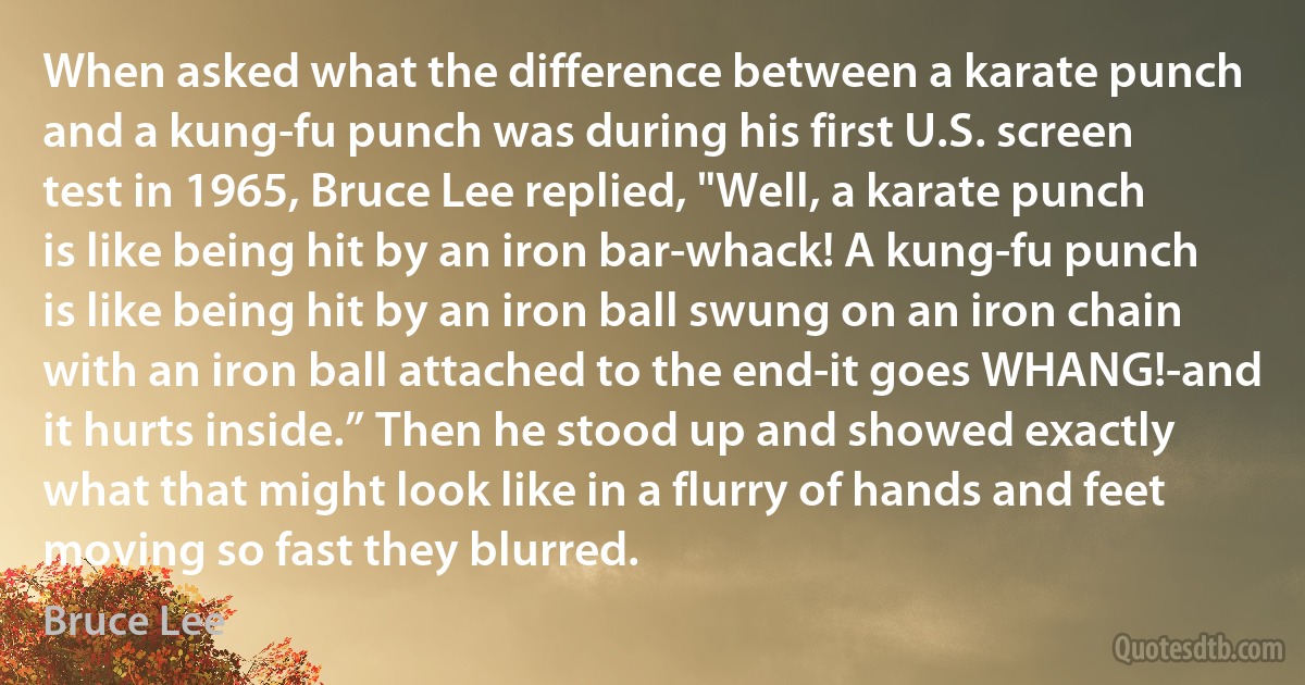 When asked what the difference between a karate punch and a kung-fu punch was during his first U.S. screen test in 1965, Bruce Lee replied, "Well, a karate punch is like being hit by an iron bar-whack! A kung-fu punch is like being hit by an iron ball swung on an iron chain with an iron ball attached to the end-it goes WHANG!-and it hurts inside.” Then he stood up and showed exactly what that might look like in a flurry of hands and feet moving so fast they blurred. (Bruce Lee)