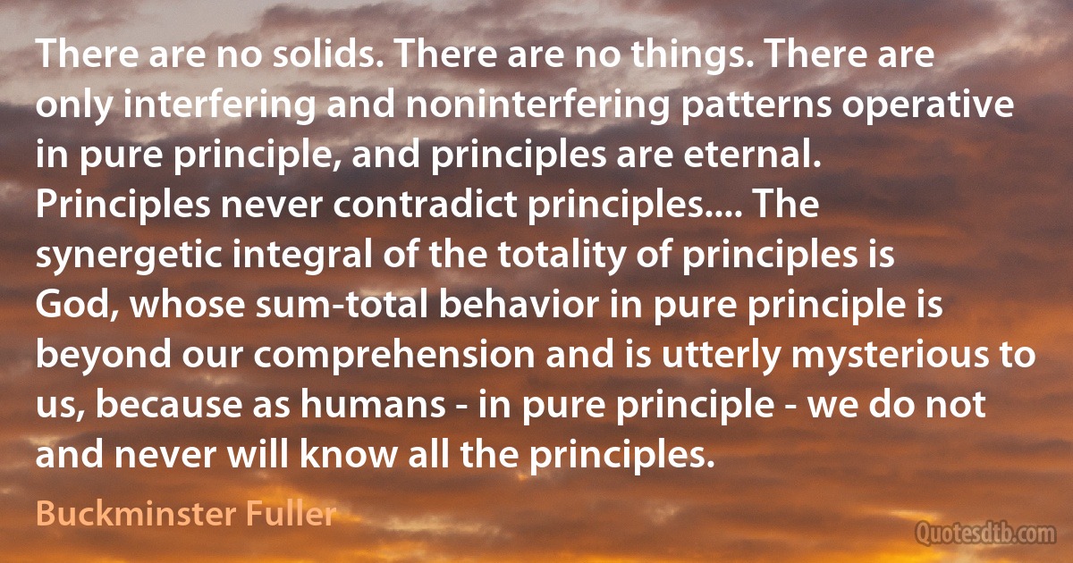 There are no solids. There are no things. There are only interfering and noninterfering patterns operative in pure principle, and principles are eternal. Principles never contradict principles.... The synergetic integral of the totality of principles is God, whose sum-total behavior in pure principle is beyond our comprehension and is utterly mysterious to us, because as humans - in pure principle - we do not and never will know all the principles. (Buckminster Fuller)