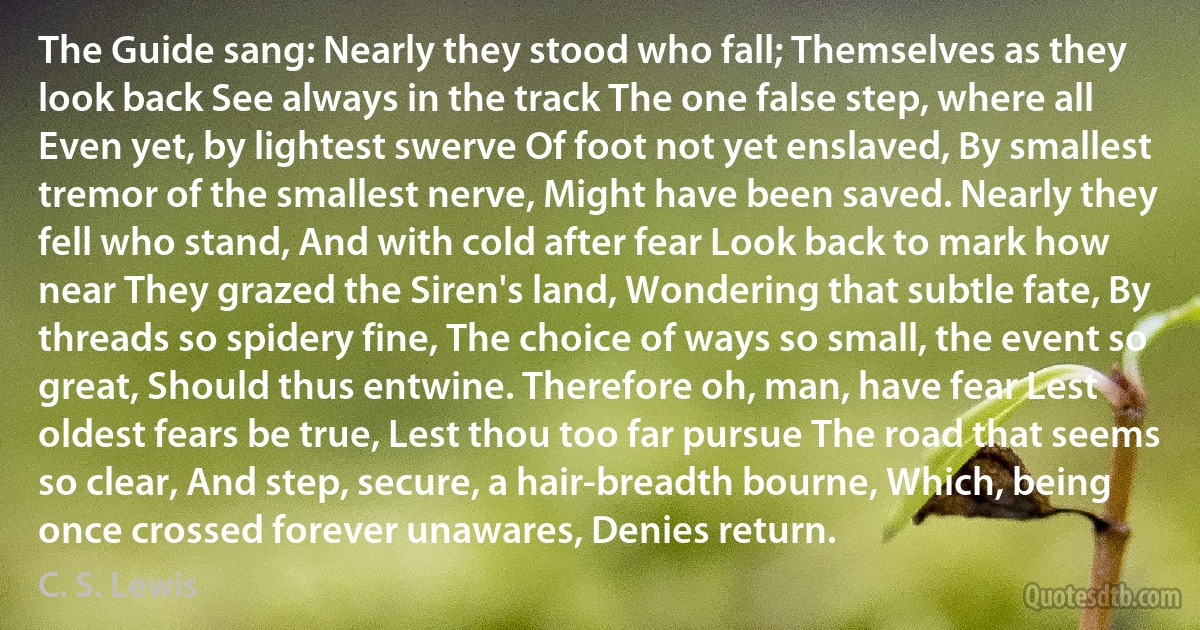 The Guide sang: Nearly they stood who fall; Themselves as they look back See always in the track The one false step, where all Even yet, by lightest swerve Of foot not yet enslaved, By smallest tremor of the smallest nerve, Might have been saved. Nearly they fell who stand, And with cold after fear Look back to mark how near They grazed the Siren's land, Wondering that subtle fate, By threads so spidery fine, The choice of ways so small, the event so great, Should thus entwine. Therefore oh, man, have fear Lest oldest fears be true, Lest thou too far pursue The road that seems so clear, And step, secure, a hair-breadth bourne, Which, being once crossed forever unawares, Denies return. (C. S. Lewis)