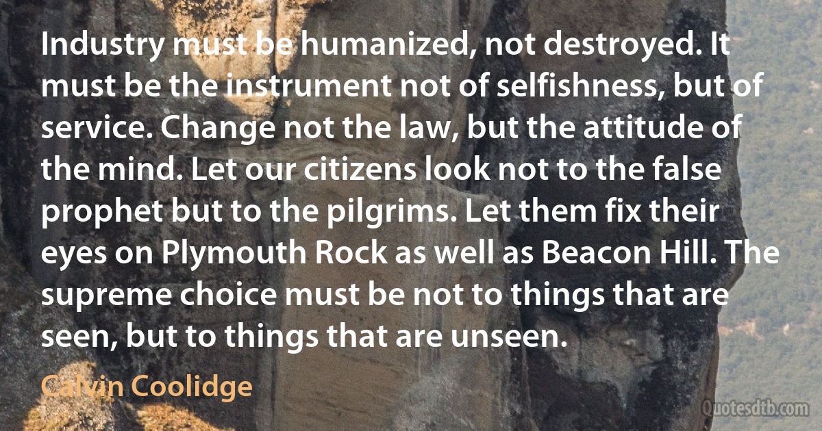 Industry must be humanized, not destroyed. It must be the instrument not of selfishness, but of service. Change not the law, but the attitude of the mind. Let our citizens look not to the false prophet but to the pilgrims. Let them fix their eyes on Plymouth Rock as well as Beacon Hill. The supreme choice must be not to things that are seen, but to things that are unseen. (Calvin Coolidge)