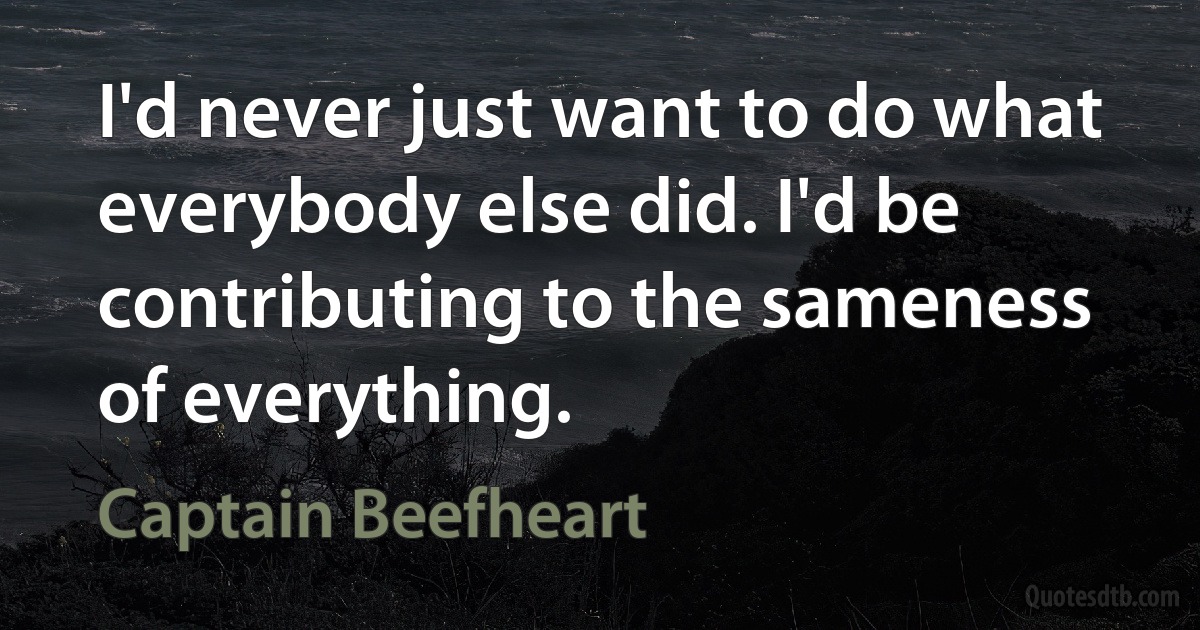 I'd never just want to do what everybody else did. I'd be contributing to the sameness of everything. (Captain Beefheart)