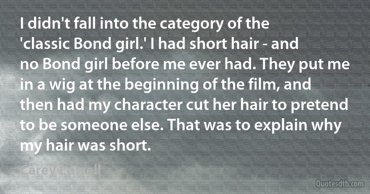 I didn't fall into the category of the 'classic Bond girl.' I had short hair - and no Bond girl before me ever had. They put me in a wig at the beginning of the film, and then had my character cut her hair to pretend to be someone else. That was to explain why my hair was short. (Carey Lowell)