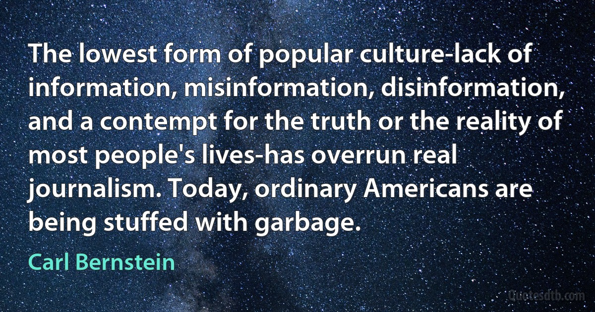 The lowest form of popular culture-lack of information, misinformation, disinformation, and a contempt for the truth or the reality of most people's lives-has overrun real journalism. Today, ordinary Americans are being stuffed with garbage. (Carl Bernstein)