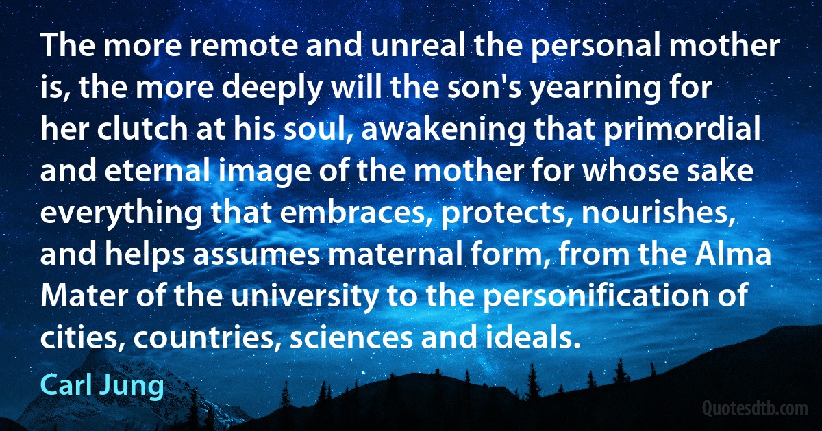 The more remote and unreal the personal mother is, the more deeply will the son's yearning for her clutch at his soul, awakening that primordial and eternal image of the mother for whose sake everything that embraces, protects, nourishes, and helps assumes maternal form, from the Alma Mater of the university to the personification of cities, countries, sciences and ideals. (Carl Jung)