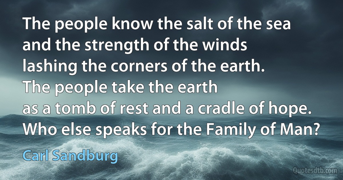 The people know the salt of the sea
and the strength of the winds
lashing the corners of the earth.
The people take the earth
as a tomb of rest and a cradle of hope.
Who else speaks for the Family of Man? (Carl Sandburg)