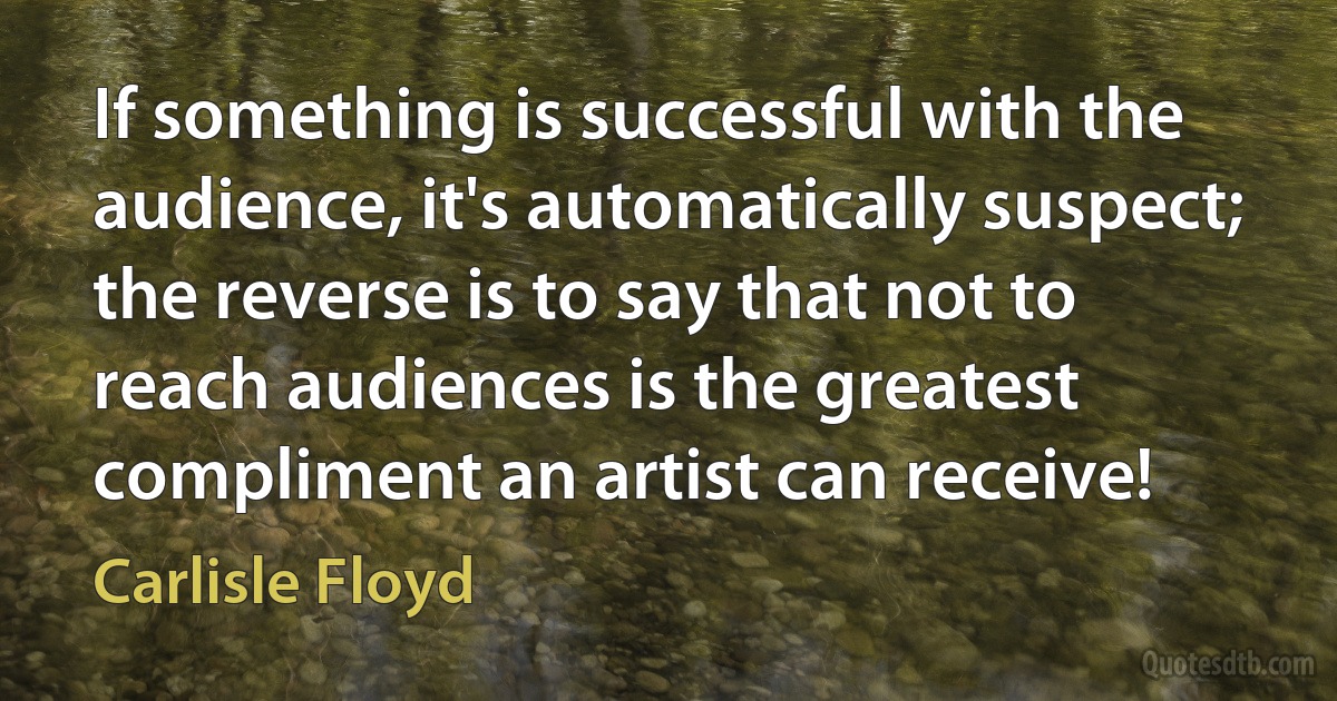 If something is successful with the audience, it's automatically suspect; the reverse is to say that not to reach audiences is the greatest compliment an artist can receive! (Carlisle Floyd)