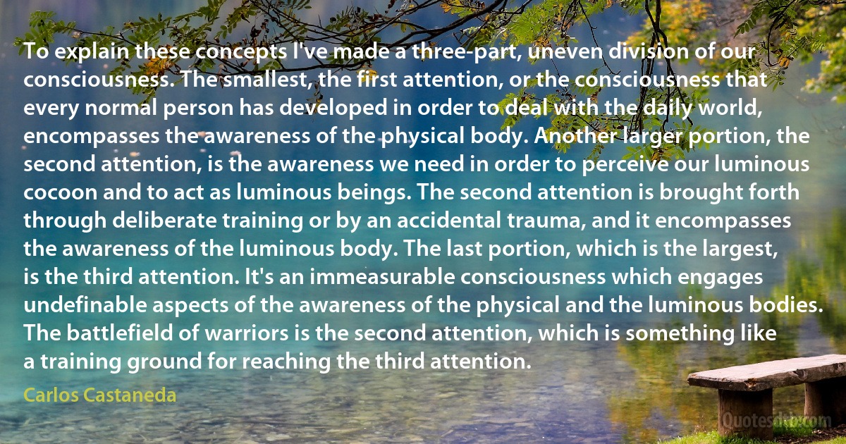 To explain these concepts I've made a three-part, uneven division of our consciousness. The smallest, the first attention, or the consciousness that every normal person has developed in order to deal with the daily world, encompasses the awareness of the physical body. Another larger portion, the second attention, is the awareness we need in order to perceive our luminous cocoon and to act as luminous beings. The second attention is brought forth through deliberate training or by an accidental trauma, and it encompasses the awareness of the luminous body. The last portion, which is the largest, is the third attention. It's an immeasurable consciousness which engages undefinable aspects of the awareness of the physical and the luminous bodies. The battlefield of warriors is the second attention, which is something like a training ground for reaching the third attention. (Carlos Castaneda)