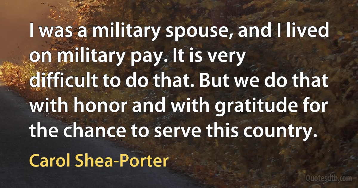 I was a military spouse, and I lived on military pay. It is very difficult to do that. But we do that with honor and with gratitude for the chance to serve this country. (Carol Shea-Porter)