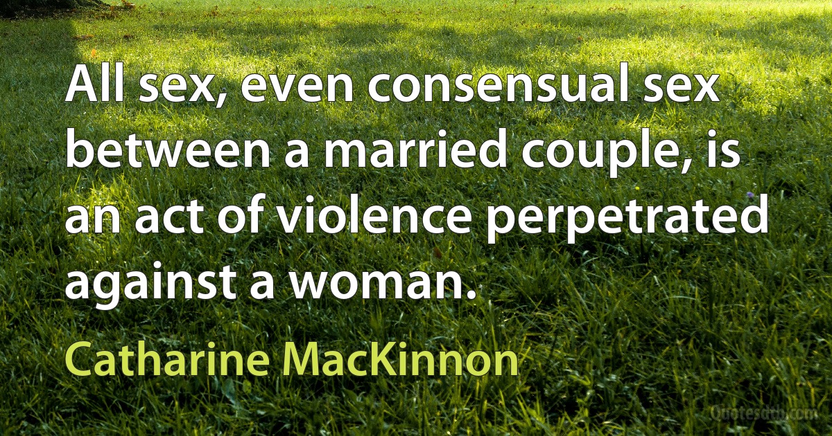 All sex, even consensual sex between a married couple, is an act of violence perpetrated against a woman. (Catharine MacKinnon)