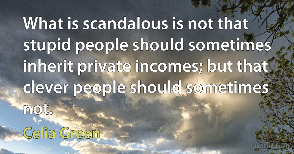 What is scandalous is not that stupid people should sometimes inherit private incomes; but that clever people should sometimes not. (Celia Green)