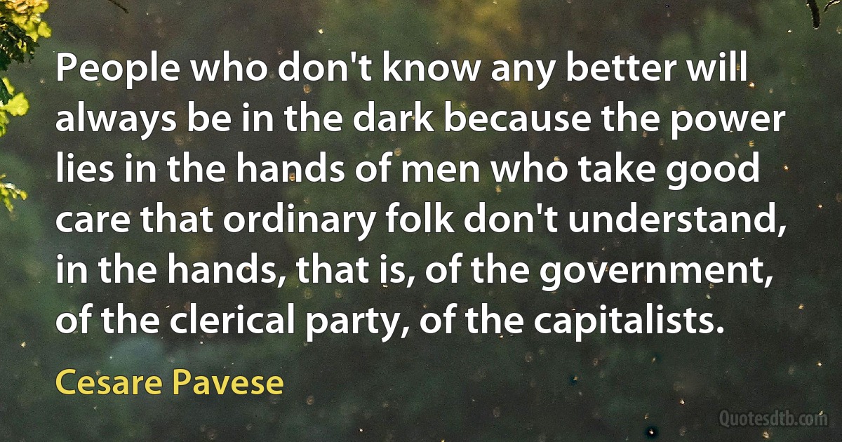 People who don't know any better will always be in the dark because the power lies in the hands of men who take good care that ordinary folk don't understand, in the hands, that is, of the government, of the clerical party, of the capitalists. (Cesare Pavese)