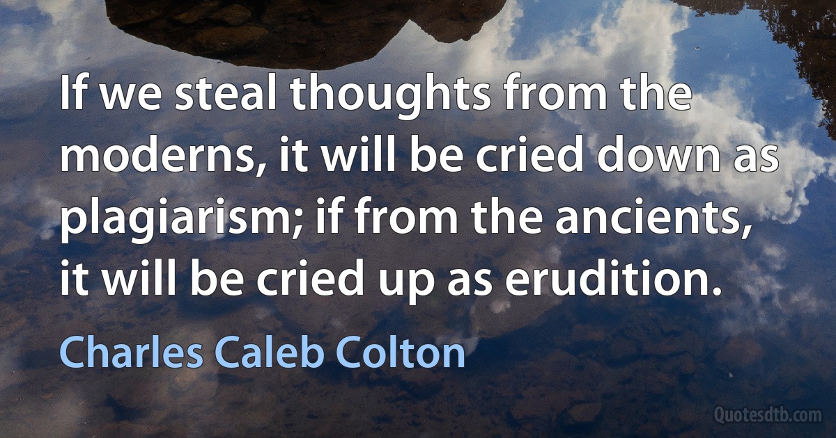 If we steal thoughts from the moderns, it will be cried down as plagiarism; if from the ancients, it will be cried up as erudition. (Charles Caleb Colton)