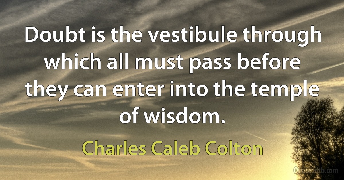 Doubt is the vestibule through which all must pass before they can enter into the temple of wisdom. (Charles Caleb Colton)