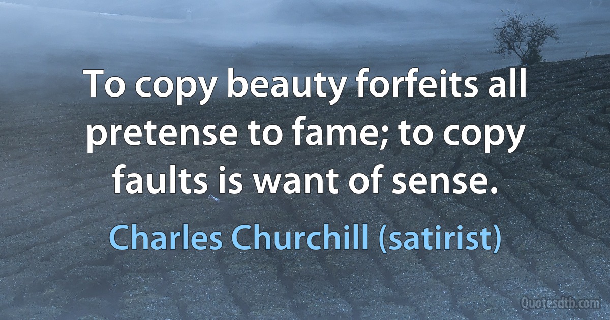 To copy beauty forfeits all pretense to fame; to copy faults is want of sense. (Charles Churchill (satirist))