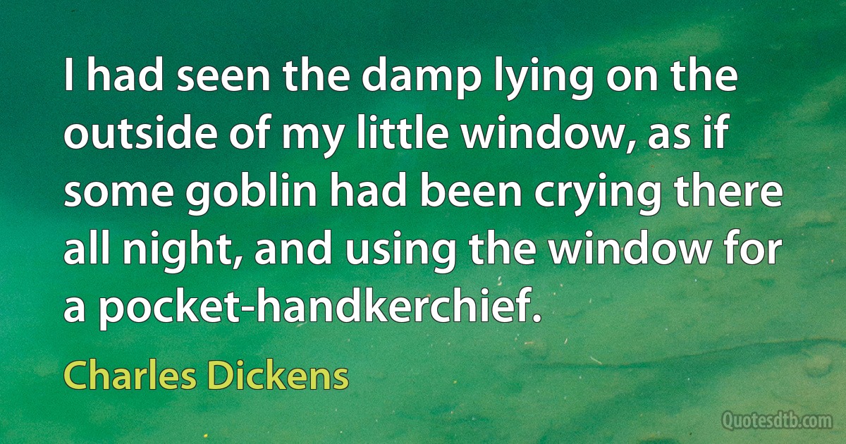 I had seen the damp lying on the outside of my little window, as if some goblin had been crying there all night, and using the window for a pocket-handkerchief. (Charles Dickens)