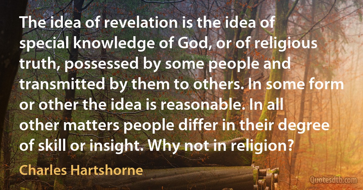 The idea of revelation is the idea of special knowledge of God, or of religious truth, possessed by some people and transmitted by them to others. In some form or other the idea is reasonable. In all other matters people differ in their degree of skill or insight. Why not in religion? (Charles Hartshorne)