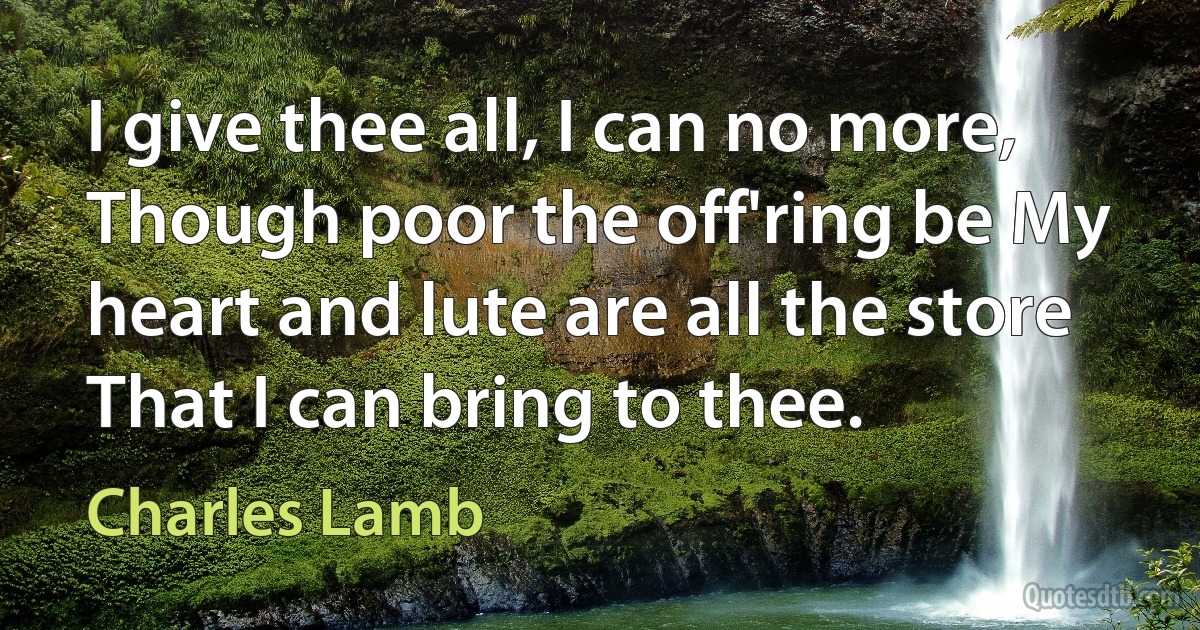 I give thee all, I can no more, Though poor the off'ring be My heart and lute are all the store That I can bring to thee. (Charles Lamb)