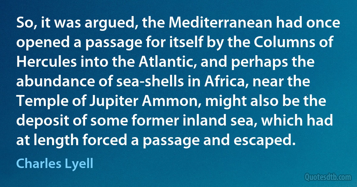 So, it was argued, the Mediterranean had once opened a passage for itself by the Columns of Hercules into the Atlantic, and perhaps the abundance of sea-shells in Africa, near the Temple of Jupiter Ammon, might also be the deposit of some former inland sea, which had at length forced a passage and escaped. (Charles Lyell)