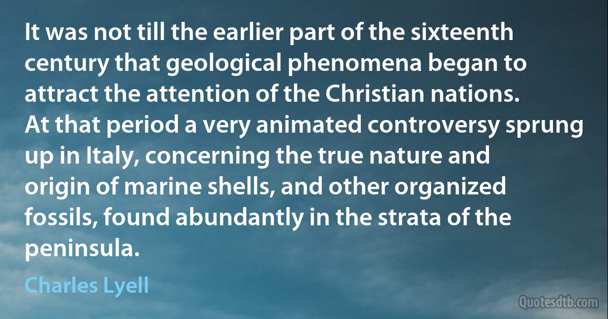 It was not till the earlier part of the sixteenth century that geological phenomena began to attract the attention of the Christian nations. At that period a very animated controversy sprung up in Italy, concerning the true nature and origin of marine shells, and other organized fossils, found abundantly in the strata of the peninsula. (Charles Lyell)