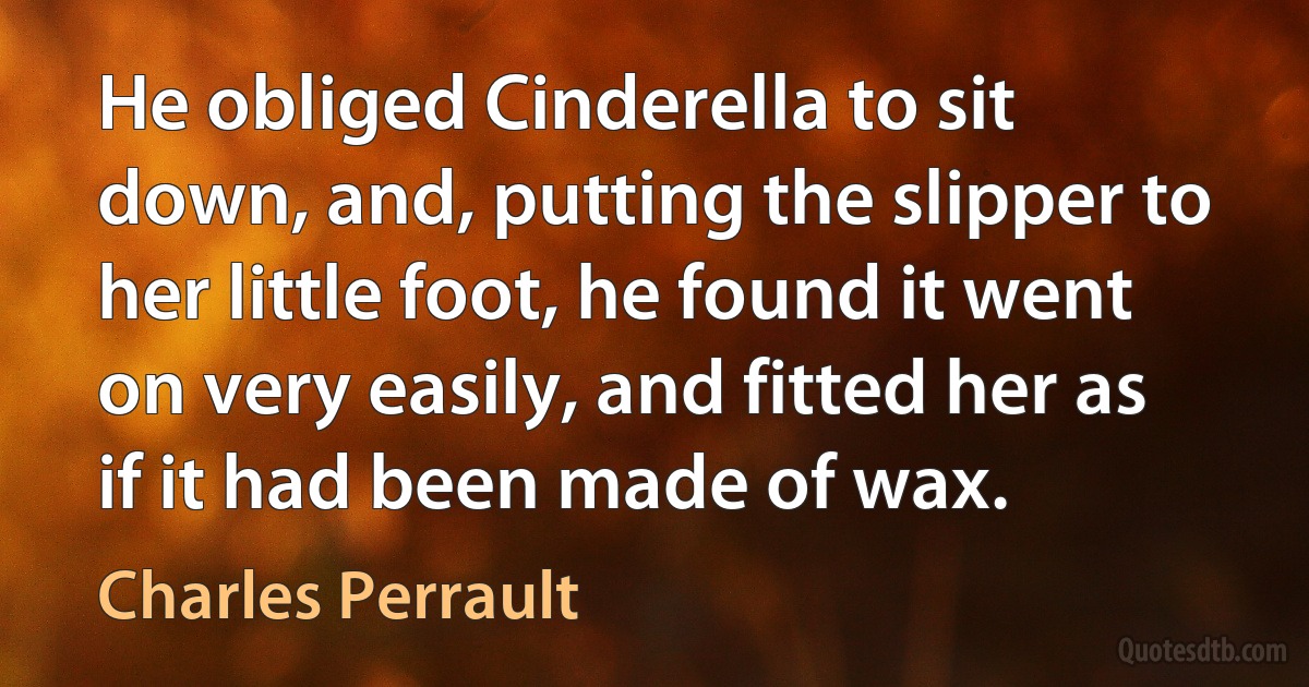 He obliged Cinderella to sit down, and, putting the slipper to her little foot, he found it went on very easily, and fitted her as if it had been made of wax. (Charles Perrault)