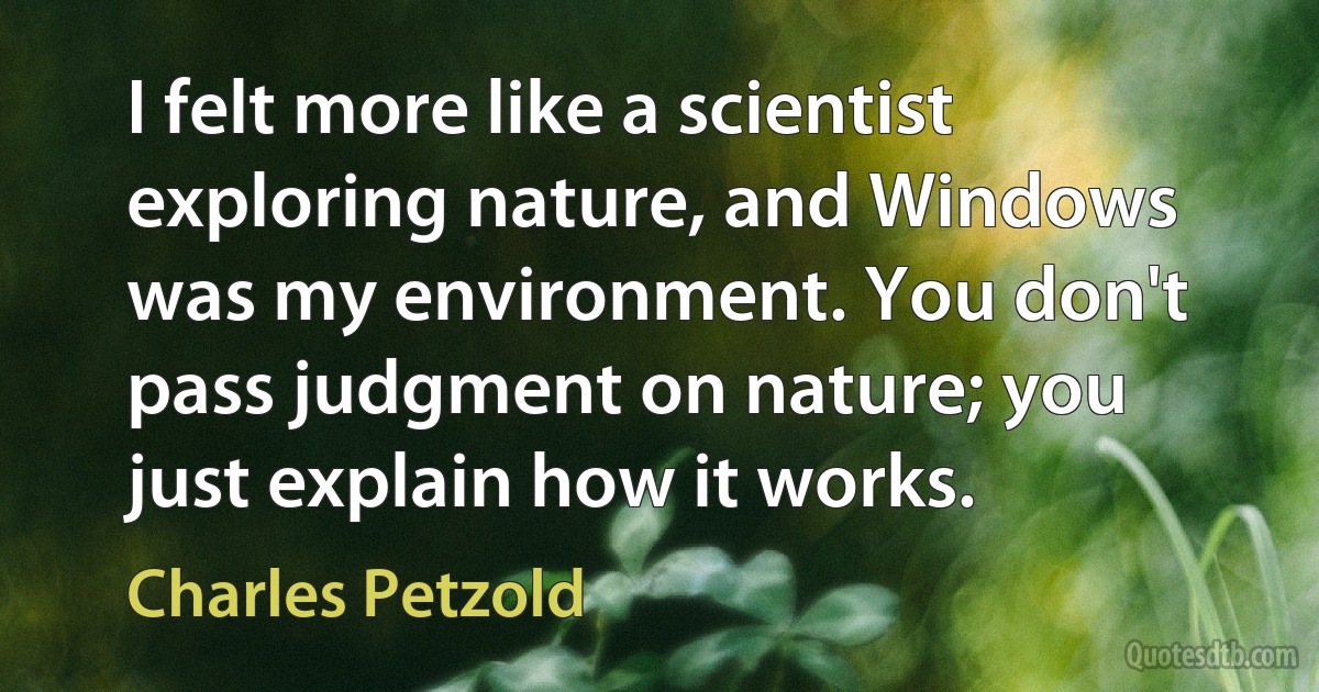 I felt more like a scientist exploring nature, and Windows was my environment. You don't pass judgment on nature; you just explain how it works. (Charles Petzold)