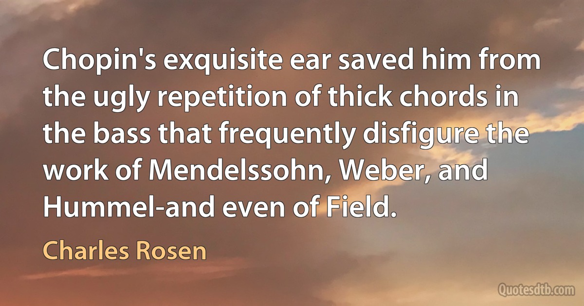 Chopin's exquisite ear saved him from the ugly repetition of thick chords in the bass that frequently disfigure the work of Mendelssohn, Weber, and Hummel-and even of Field. (Charles Rosen)