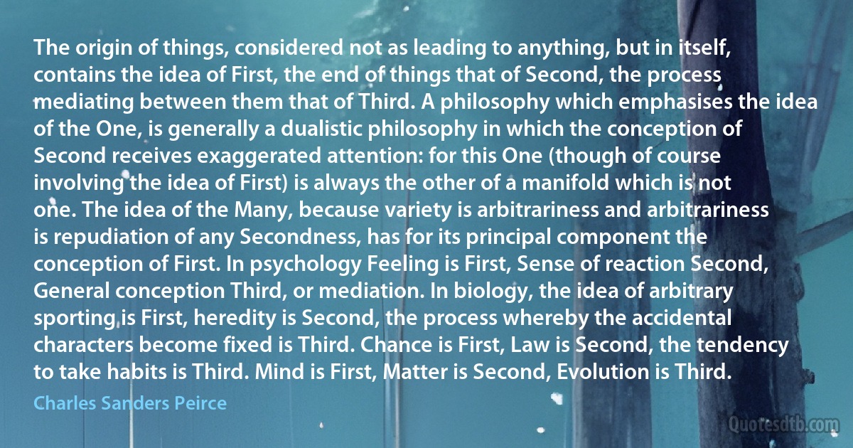 The origin of things, considered not as leading to anything, but in itself, contains the idea of First, the end of things that of Second, the process mediating between them that of Third. A philosophy which emphasises the idea of the One, is generally a dualistic philosophy in which the conception of Second receives exaggerated attention: for this One (though of course involving the idea of First) is always the other of a manifold which is not one. The idea of the Many, because variety is arbitrariness and arbitrariness is repudiation of any Secondness, has for its principal component the conception of First. In psychology Feeling is First, Sense of reaction Second, General conception Third, or mediation. In biology, the idea of arbitrary sporting is First, heredity is Second, the process whereby the accidental characters become fixed is Third. Chance is First, Law is Second, the tendency to take habits is Third. Mind is First, Matter is Second, Evolution is Third. (Charles Sanders Peirce)