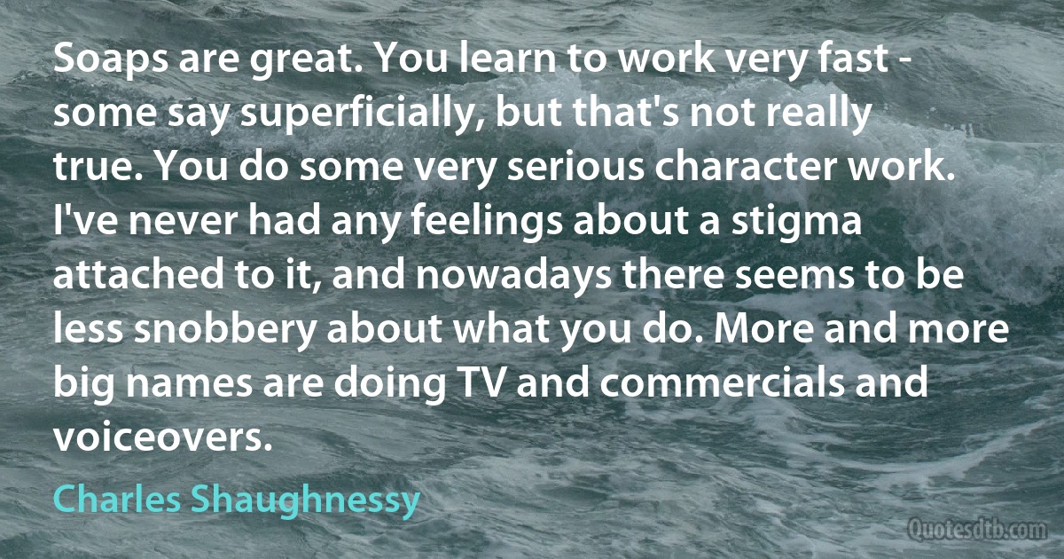 Soaps are great. You learn to work very fast - some say superficially, but that's not really true. You do some very serious character work. I've never had any feelings about a stigma attached to it, and nowadays there seems to be less snobbery about what you do. More and more big names are doing TV and commercials and voiceovers. (Charles Shaughnessy)