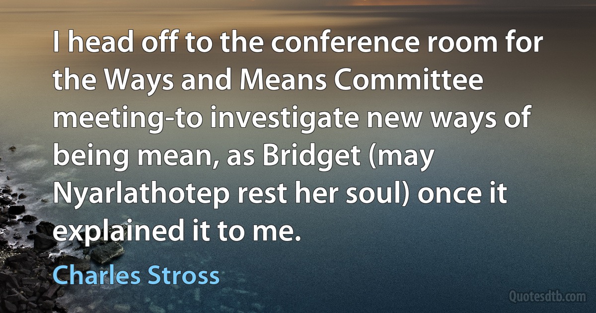 I head off to the conference room for the Ways and Means Committee meeting-to investigate new ways of being mean, as Bridget (may Nyarlathotep rest her soul) once it explained it to me. (Charles Stross)