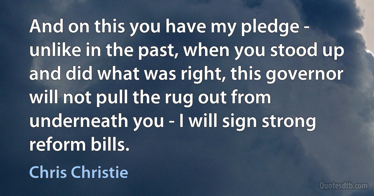 And on this you have my pledge - unlike in the past, when you stood up and did what was right, this governor will not pull the rug out from underneath you - I will sign strong reform bills. (Chris Christie)