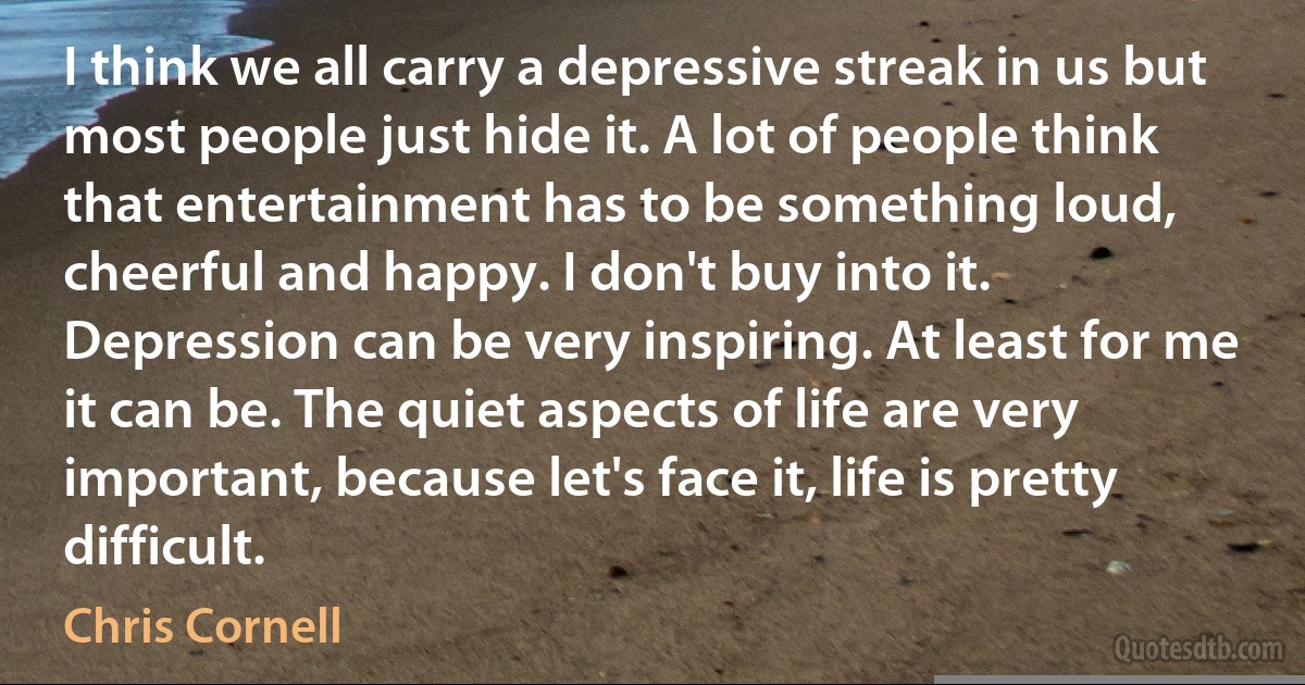 I think we all carry a depressive streak in us but most people just hide it. A lot of people think that entertainment has to be something loud, cheerful and happy. I don't buy into it. Depression can be very inspiring. At least for me it can be. The quiet aspects of life are very important, because let's face it, life is pretty difficult. (Chris Cornell)