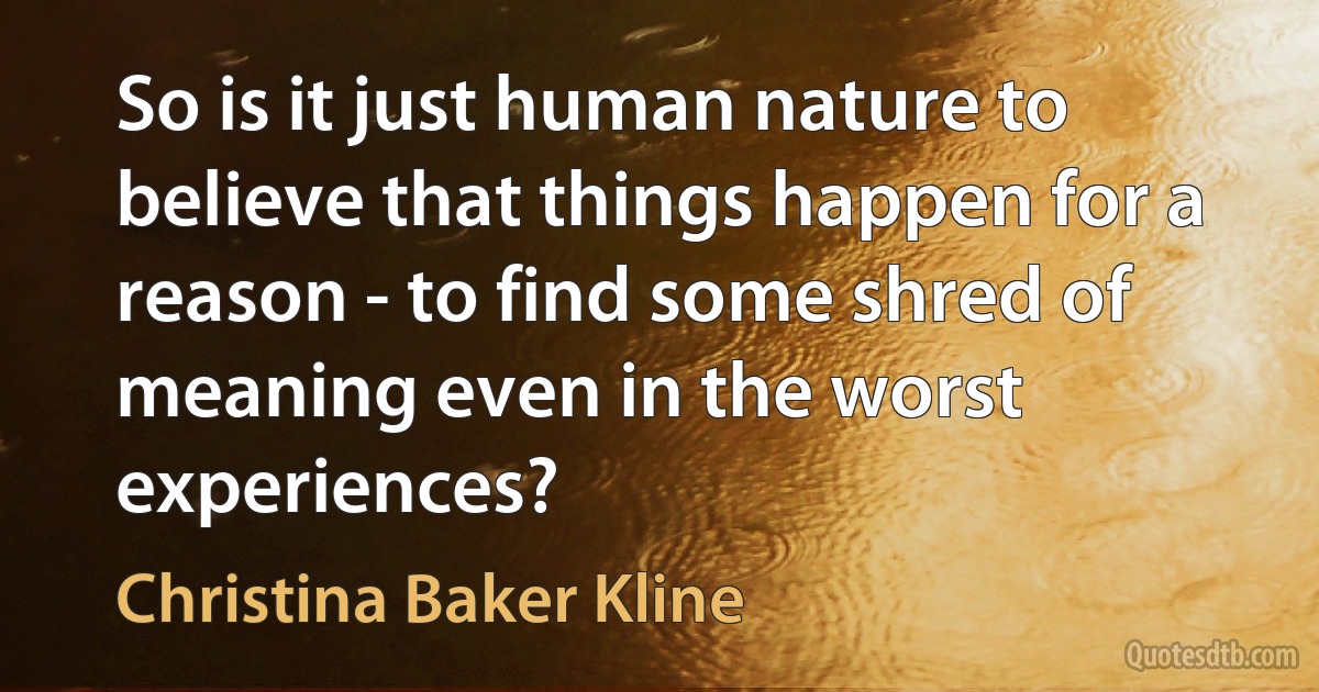 So is it just human nature to believe that things happen for a reason - to find some shred of meaning even in the worst experiences? (Christina Baker Kline)