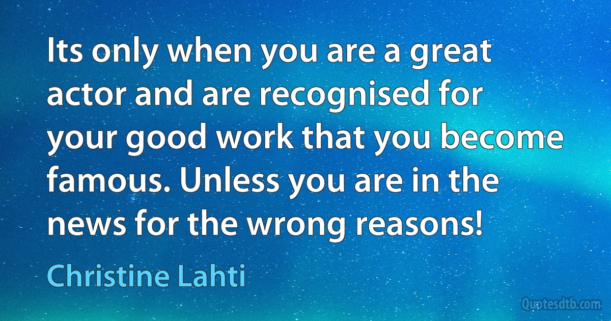 Its only when you are a great actor and are recognised for your good work that you become famous. Unless you are in the news for the wrong reasons! (Christine Lahti)