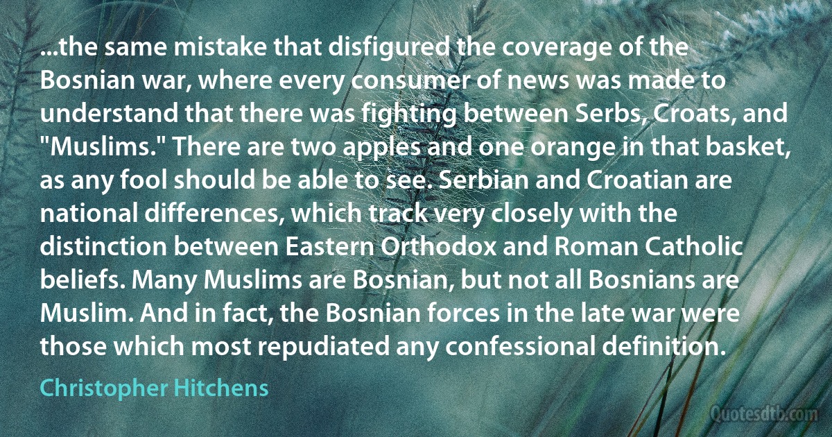 ...the same mistake that disfigured the coverage of the Bosnian war, where every consumer of news was made to understand that there was fighting between Serbs, Croats, and "Muslims." There are two apples and one orange in that basket, as any fool should be able to see. Serbian and Croatian are national differences, which track very closely with the distinction between Eastern Orthodox and Roman Catholic beliefs. Many Muslims are Bosnian, but not all Bosnians are Muslim. And in fact, the Bosnian forces in the late war were those which most repudiated any confessional definition. (Christopher Hitchens)