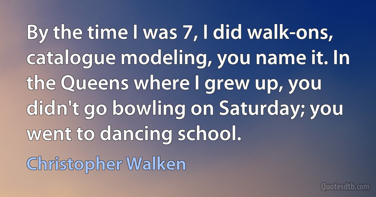 By the time I was 7, I did walk-ons, catalogue modeling, you name it. In the Queens where I grew up, you didn't go bowling on Saturday; you went to dancing school. (Christopher Walken)