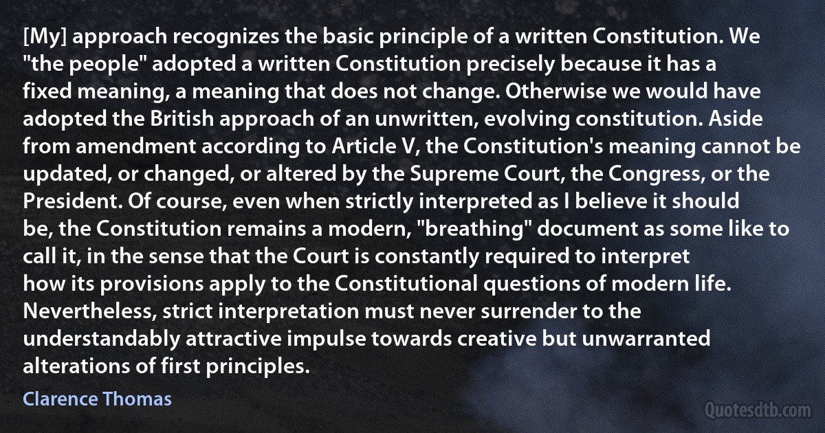 [My] approach recognizes the basic principle of a written Constitution. We "the people" adopted a written Constitution precisely because it has a fixed meaning, a meaning that does not change. Otherwise we would have adopted the British approach of an unwritten, evolving constitution. Aside from amendment according to Article V, the Constitution's meaning cannot be updated, or changed, or altered by the Supreme Court, the Congress, or the President. Of course, even when strictly interpreted as I believe it should be, the Constitution remains a modern, "breathing" document as some like to call it, in the sense that the Court is constantly required to interpret how its provisions apply to the Constitutional questions of modern life. Nevertheless, strict interpretation must never surrender to the understandably attractive impulse towards creative but unwarranted alterations of first principles. (Clarence Thomas)