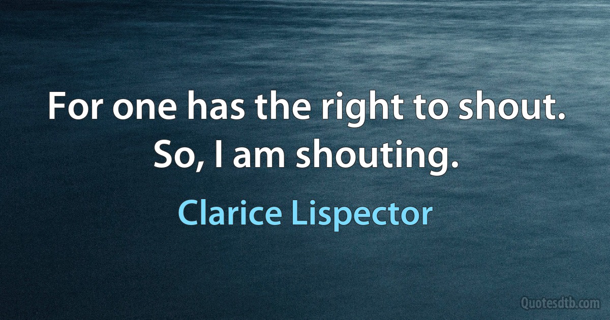 For one has the right to shout. So, I am shouting. (Clarice Lispector)