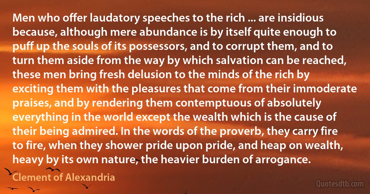 Men who offer laudatory speeches to the rich ... are insidious because, although mere abundance is by itself quite enough to puff up the souls of its possessors, and to corrupt them, and to turn them aside from the way by which salvation can be reached, these men bring fresh delusion to the minds of the rich by exciting them with the pleasures that come from their immoderate praises, and by rendering them contemptuous of absolutely everything in the world except the wealth which is the cause of their being admired. In the words of the proverb, they carry fire to fire, when they shower pride upon pride, and heap on wealth, heavy by its own nature, the heavier burden of arrogance. (Clement of Alexandria)