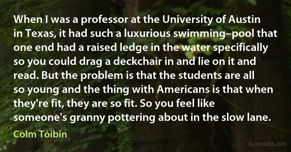 When I was a professor at the University of Austin in Texas, it had such a luxurious swimming–pool that one end had a raised ledge in the water specifically so you could drag a deckchair in and lie on it and read. But the problem is that the students are all so young and the thing with Americans is that when they're fit, they are so fit. So you feel like someone's granny pottering about in the slow lane. (Colm Tóibín)